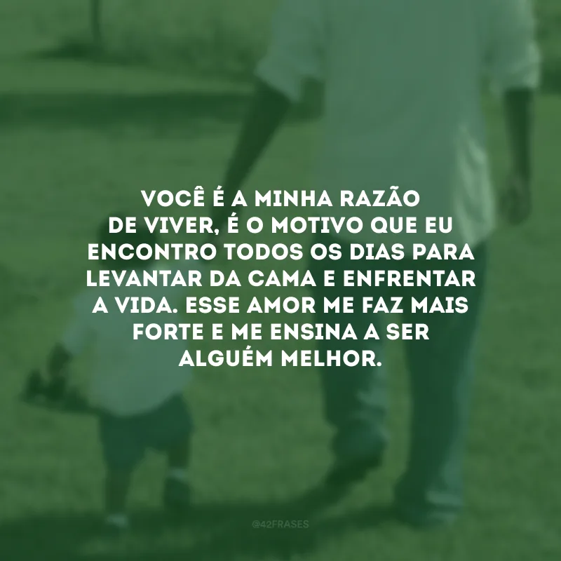 Você é a minha razão de viver, é o motivo que eu encontro todos os dias para levantar da cama e enfrentar a vida. Esse amor me faz mais forte e me ensina a ser alguém melhor.