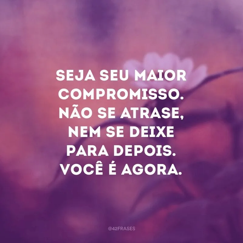 Seja seu maior compromisso. Não se atrase, nem se deixe para depois. Você é agora.