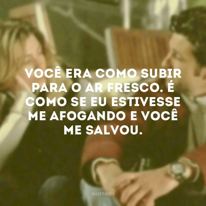 Você era como subir para o ar fresco. É como se eu estivesse me afogando e você me salvou.