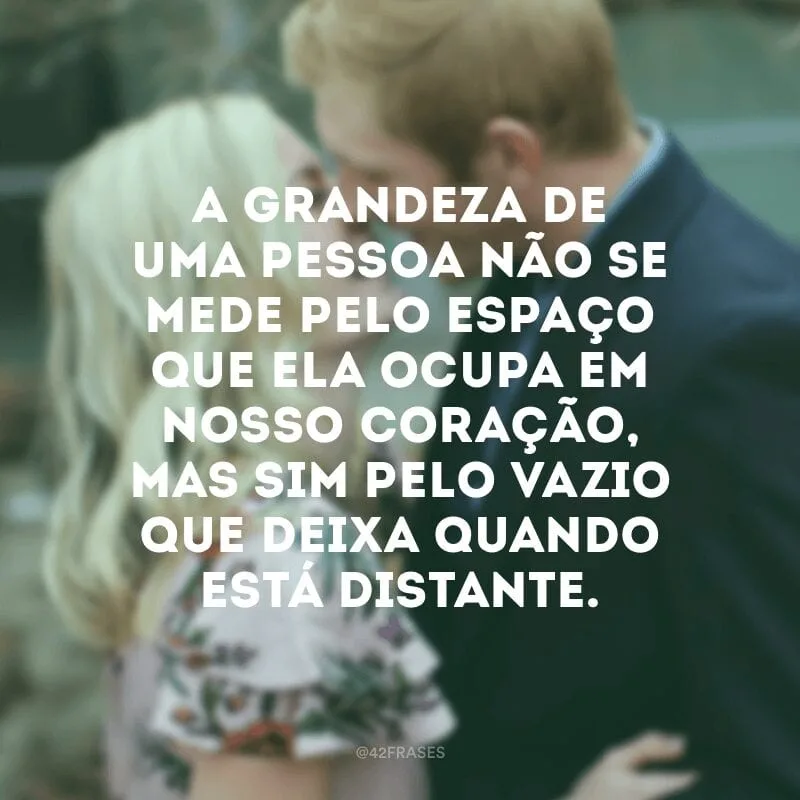 A grandeza de uma pessoa não se mede pelo espaço que ela ocupa em nosso coração, mas sim pelo vazio que deixa quando está distante.