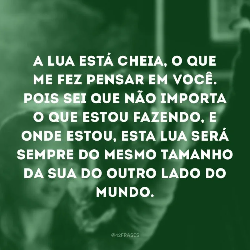A lua está cheia, o que me fez pensar em você. Pois sei que não importa o que estou fazendo, e onde estou, esta lua será sempre do mesmo tamanho da sua do outro lado do mundo.