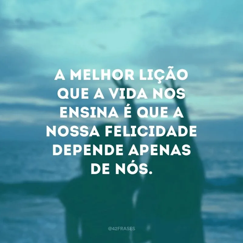 A melhor lição que a vida nos ensina é que a nossa felicidade depende apenas de nós.