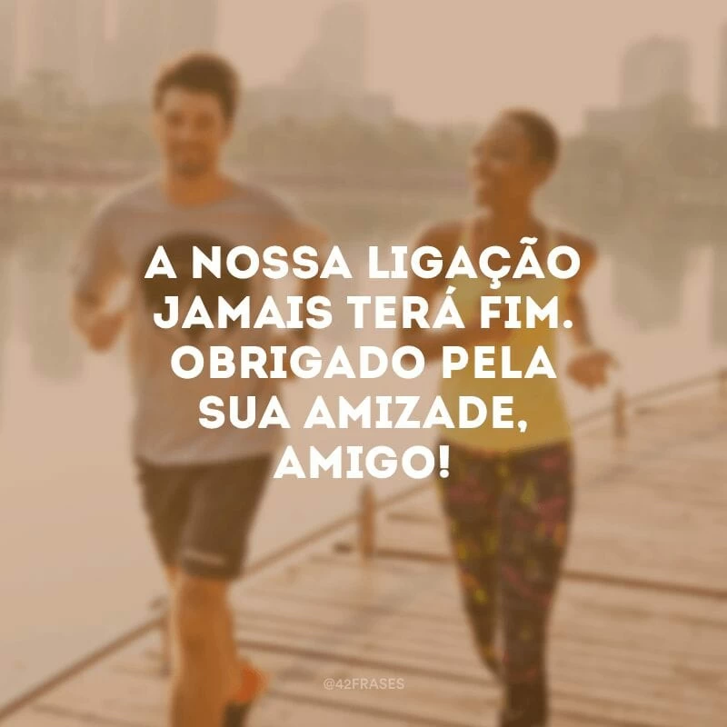 A nossa ligação jamais terá fim. Obrigado pela sua amizade, amigo!