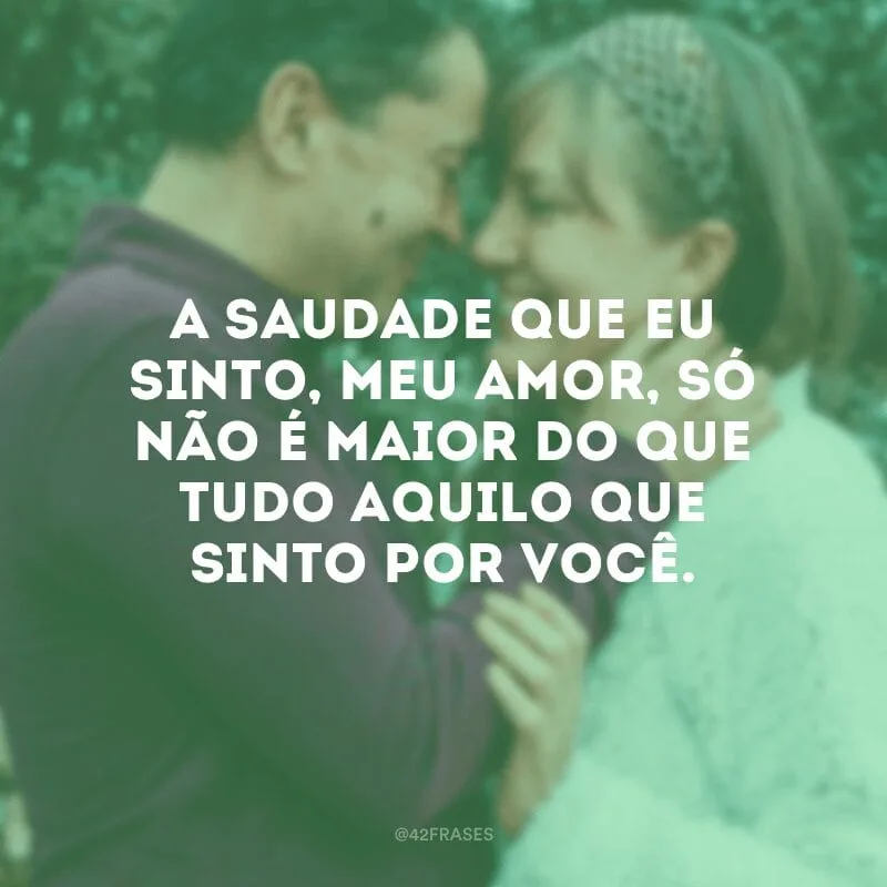 A saudade que eu sinto, meu amor, só não é maior do que tudo aquilo que sinto por você. 