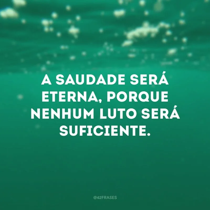 A saudade será eterna, porque nenhum luto será suficiente.