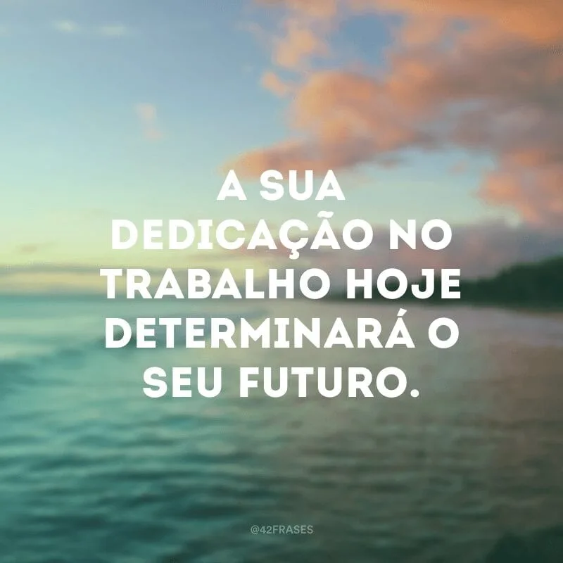 A sua dedicação no trabalho hoje determinará o seu futuro.