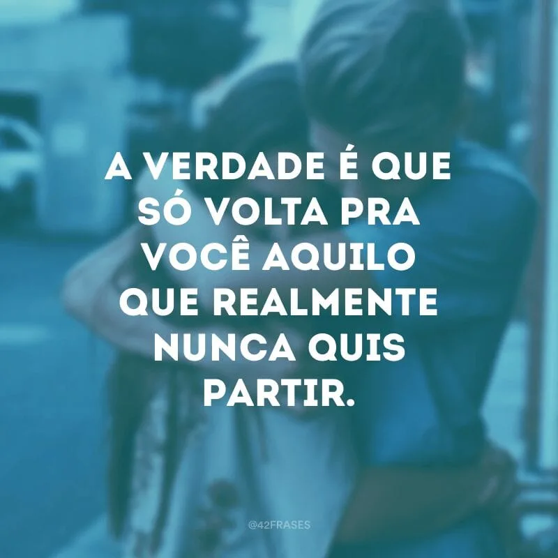 A verdade é que só volta pra você aquilo que realmente nunca quis partir.