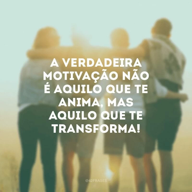A verdadeira motivação não é aquilo que te anima, mas aquilo que te transforma!