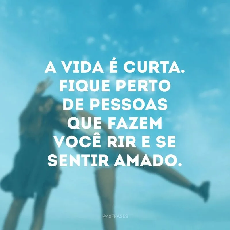A vida é curta. Fique perto de pessoas que fazem você rir e se sentir amado.