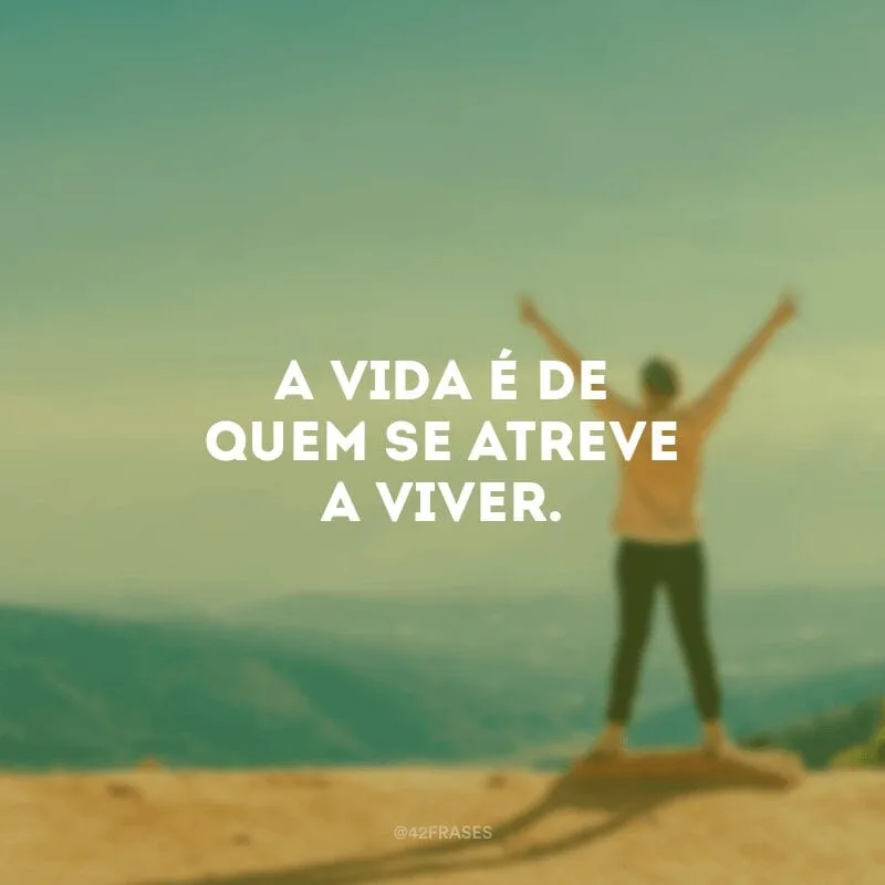 A vida é de quem se atreve a viver.