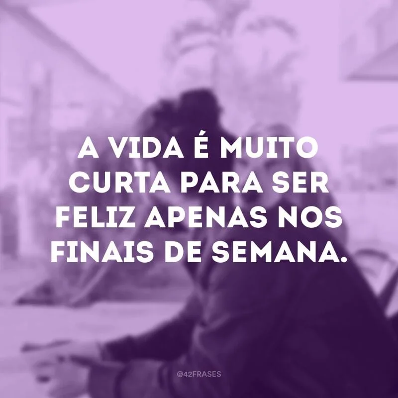 A vida é muito curta para ser feliz apenas nos finais de semana.
