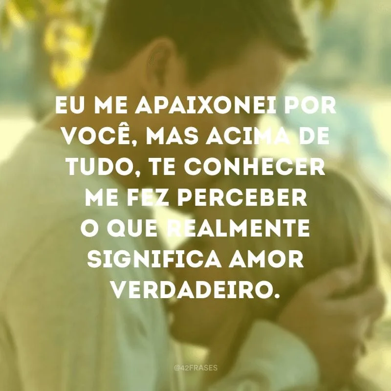 Eu me apaixonei por você, mas acima de tudo, te conhecer me fez perceber o que realmente significa amor verdadeiro.