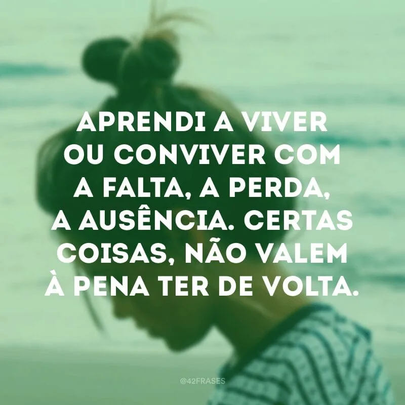 Aprendi a viver ou conviver com a falta, a perda, a ausência. Certas coisas, não valem à pena ter de volta.