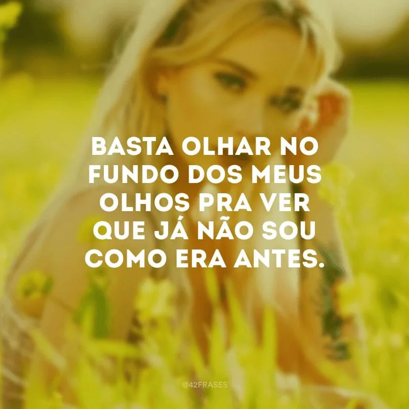 Basta olhar no fundo dos meus olhos pra ver que já não sou como era antes.
