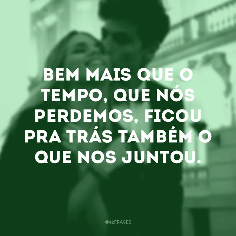 Bem mais que o tempo, que nós perdemos, ficou pra trás também o que nos juntou.