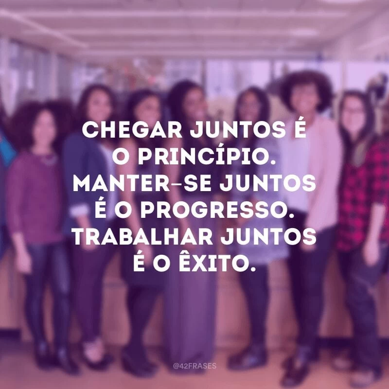 Chegar juntos é o princípio. Manter-se juntos é o progresso. Trabalhar juntos é o êxito.