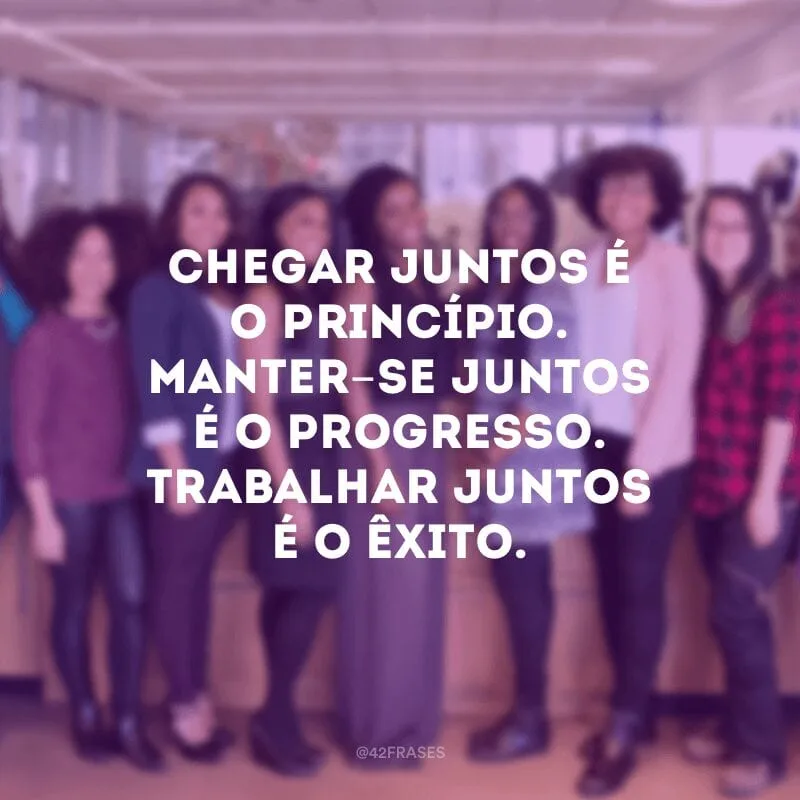Chegar juntos é o princípio. Manter-se juntos é o progresso. Trabalhar juntos é o êxito.