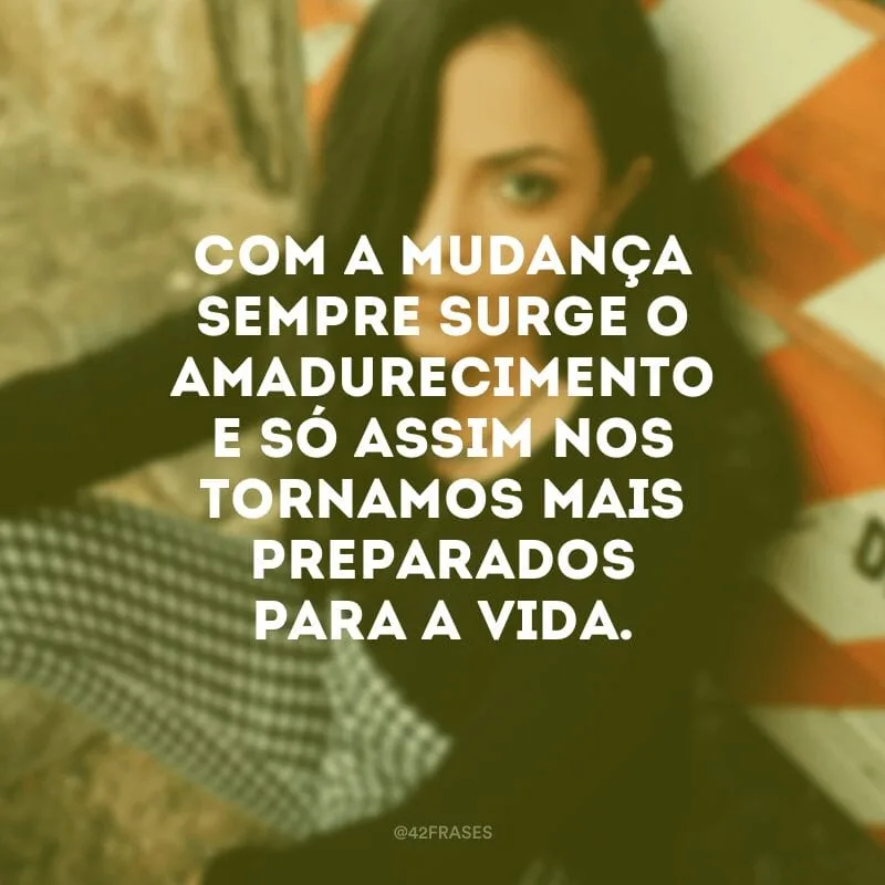 Com a mudança sempre surge o amadurecimento e só assim nos tornamos mais preparados para a vida.