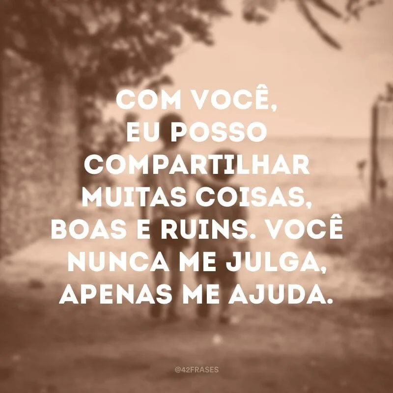 Com você, eu posso compartilhar muitas coisas, boas e ruins. Você nunca me julga, apenas me ajuda.