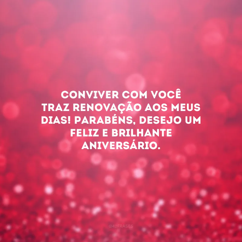 Conviver com você traz renovação aos meus dias! Parabéns, desejo um feliz e brilhante aniversário.