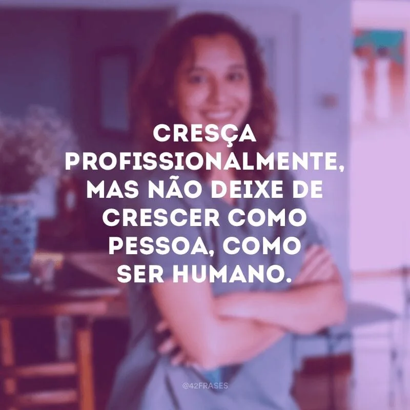 Cresça profissionalmente, mas não deixe de crescer como pessoa, como ser humano.