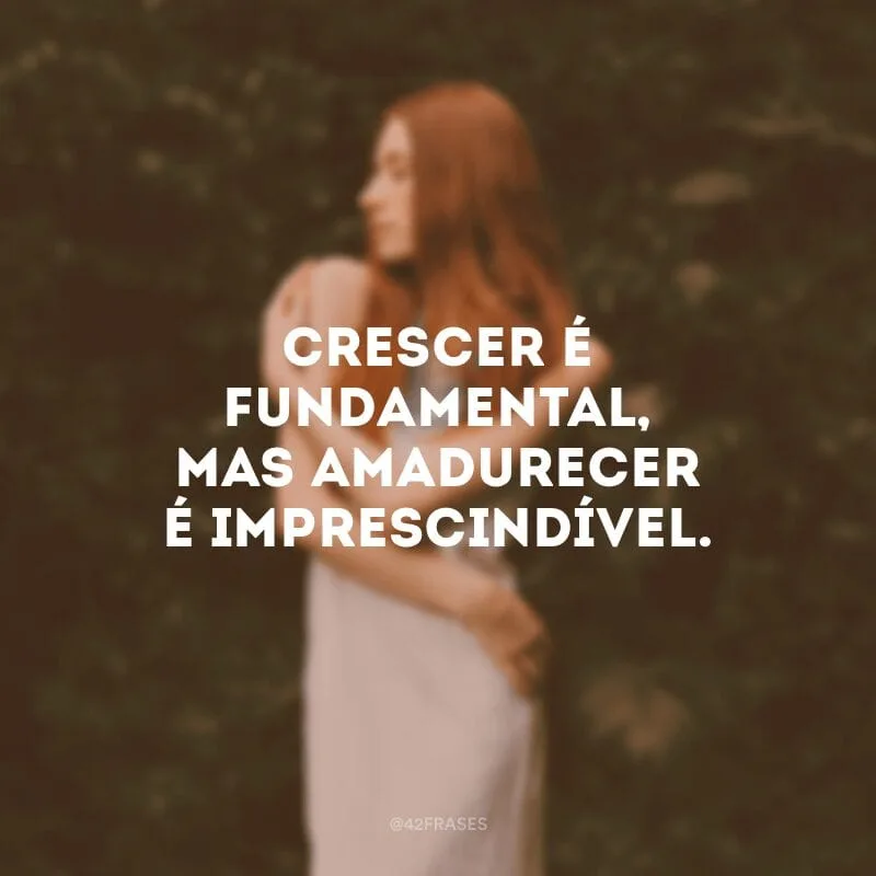 Crescer é fundamental, mas amadurecer é imprescindível.