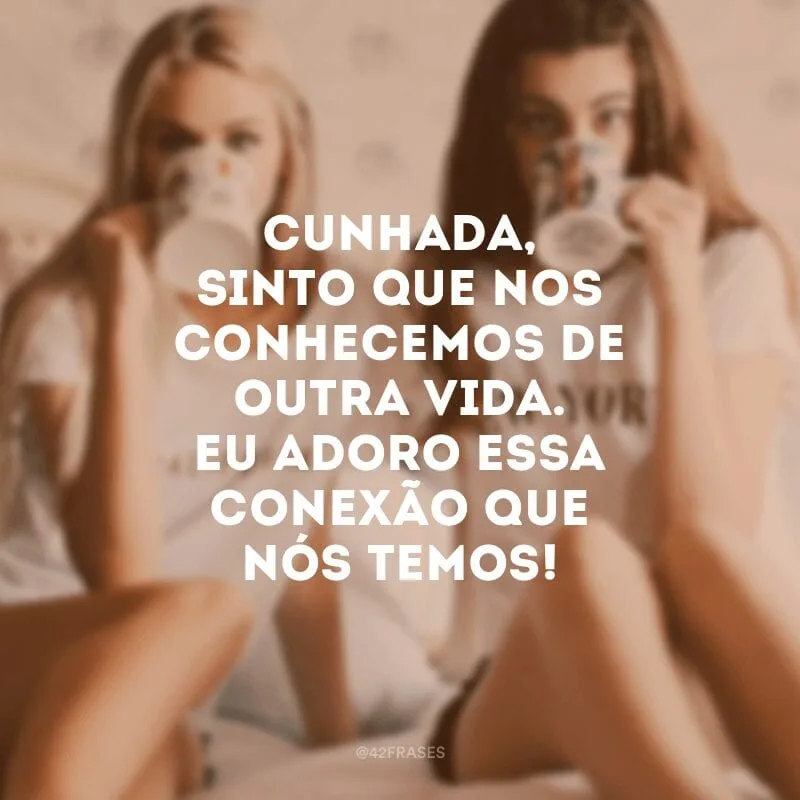 Cunhada, sinto que nos conhecemos de outra vida. Eu adoro essa conexão que nós temos!