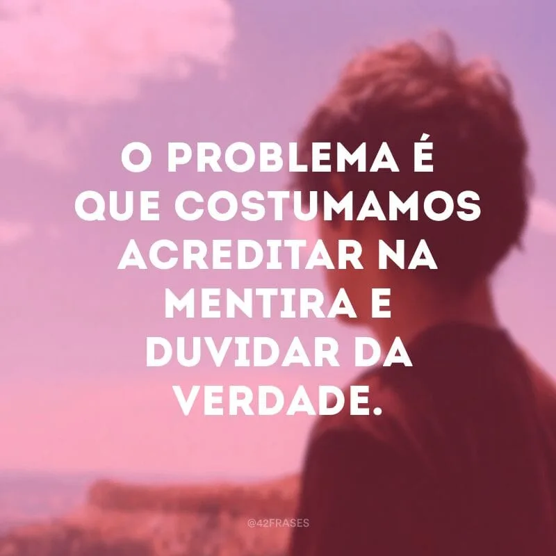 O problema é que costumamos acreditar na mentira e duvidar da verdade.