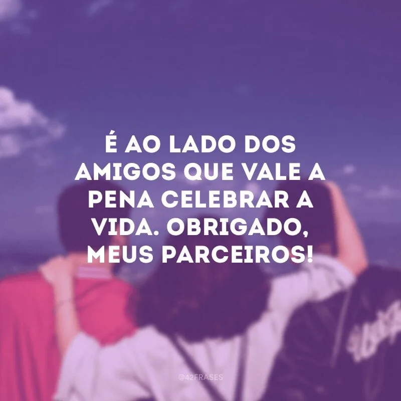 É ao lado dos amigos que vale a pena celebrar a vida. Obrigado, meus parceiros!