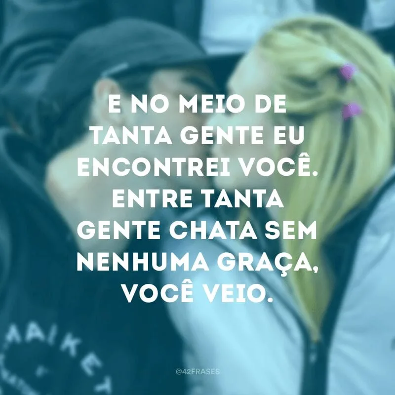 E no meio de tanta gente eu encontrei você. Entre tanta gente chata sem nenhuma graça, você veio.
