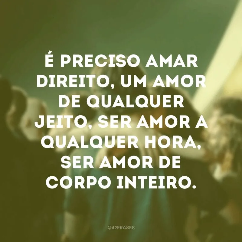 É preciso amar direito, um amor de qualquer jeito, ser amor a qualquer hora, ser amor de corpo inteiro.