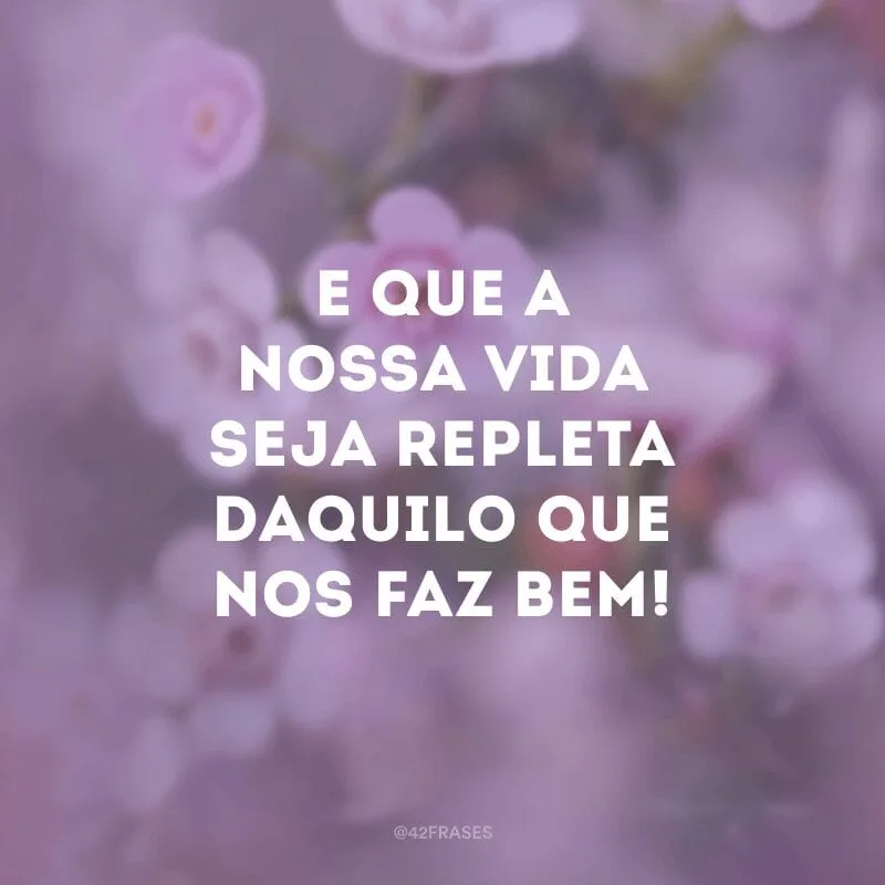 E que a nossa vida seja repleta daquilo que nos faz bem!