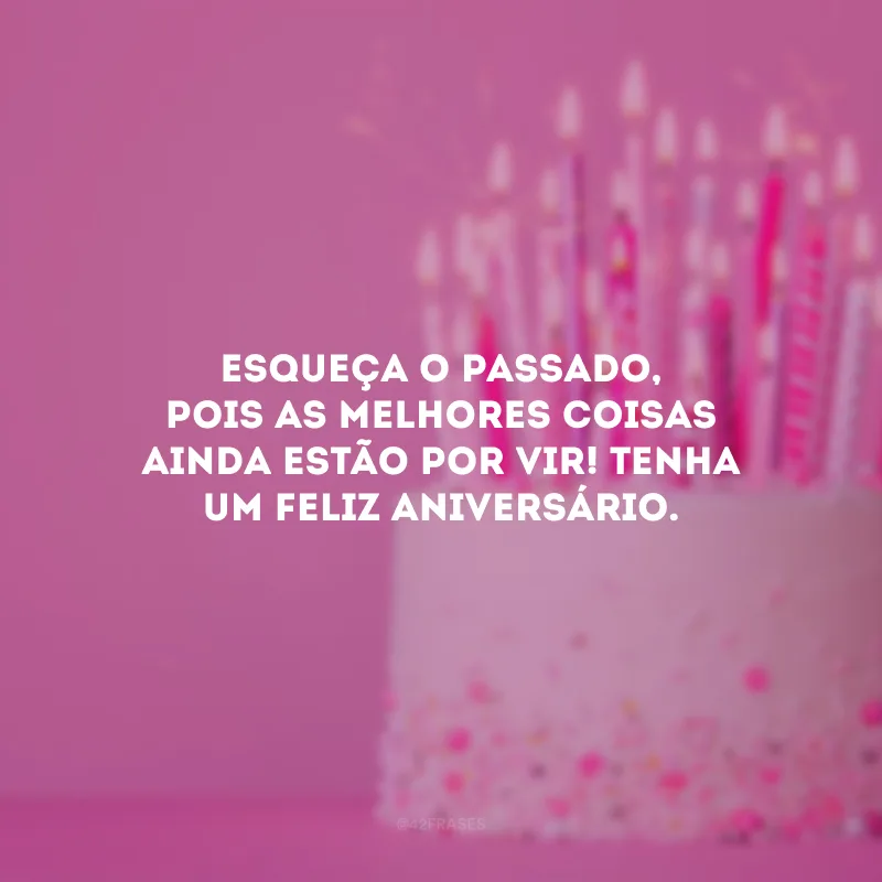 Esqueça o passado, pois as melhores coisas ainda estão por vir! Tenha um feliz aniversário.