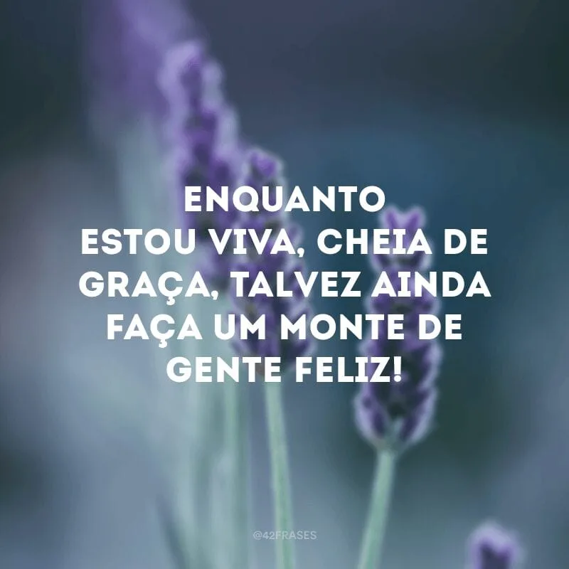 Enquanto estou viva, cheia de graça, talvez ainda faça um monte de gente feliz!