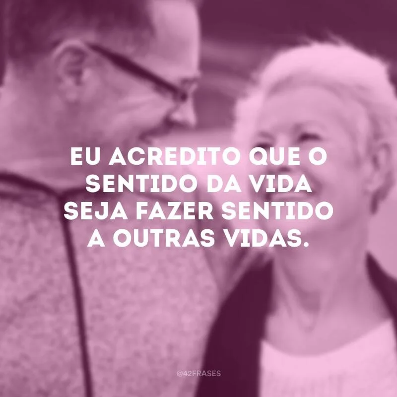 Eu acredito que o sentido da vida seja fazer sentido a outras vidas.