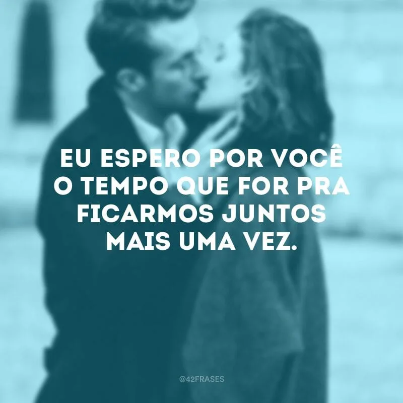 Eu espero por você o tempo que for pra ficarmos juntos mais uma vez.