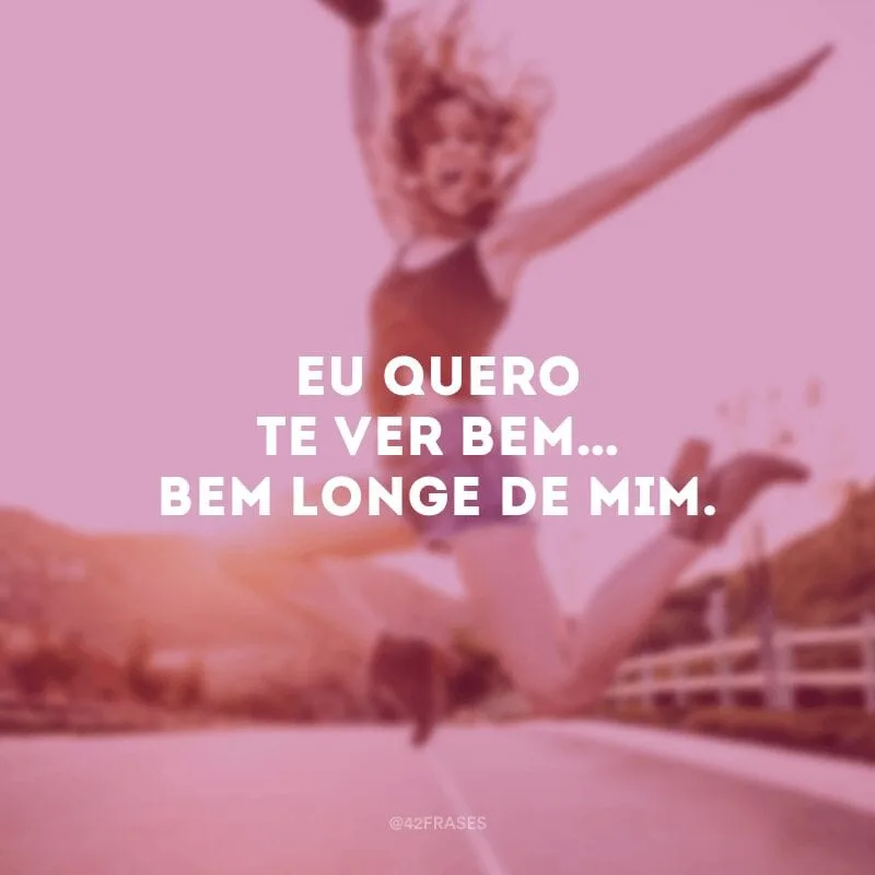 Eu quero te ver bem… Bem longe de mim. 