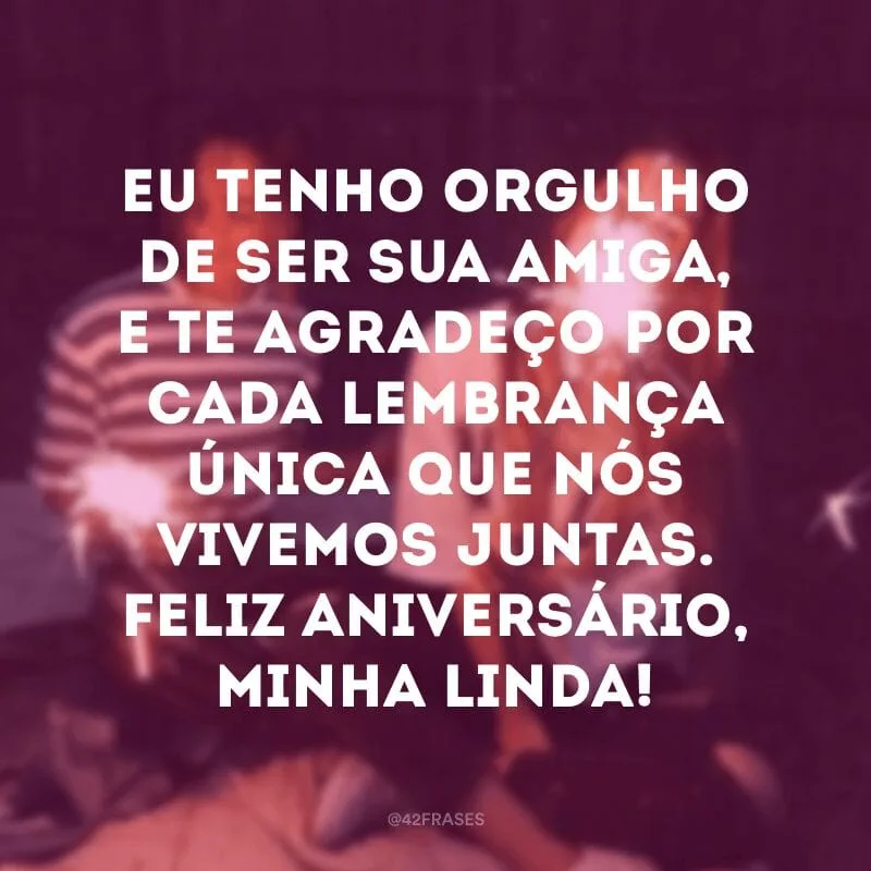 Eu tenho orgulho de ser sua amiga, e te agradeço por cada lembrança única que nós vivemos juntas. Feliz aniversário, minha linda!