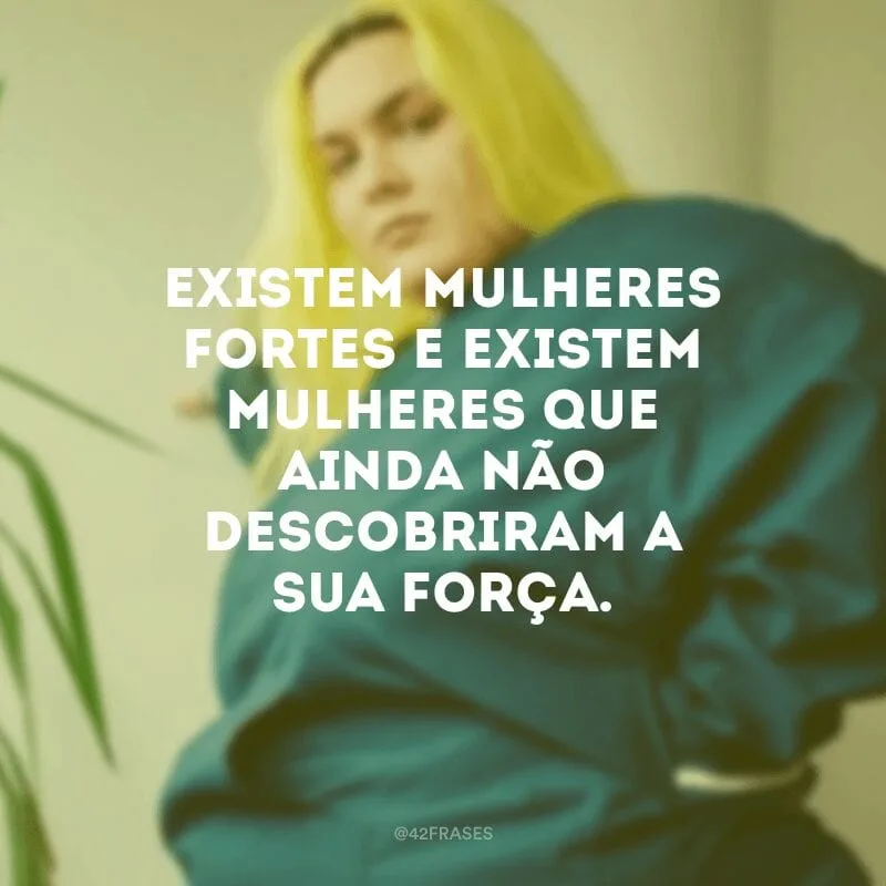 Existem mulheres fortes e existem mulheres que ainda não descobriram a sua força.