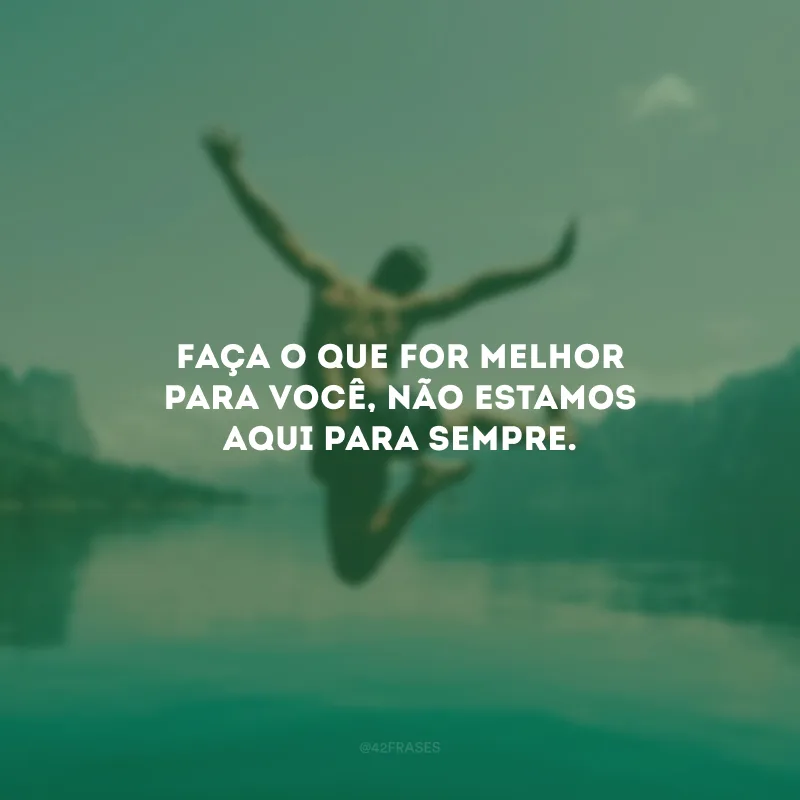 Faça o que for melhor para você, não estamos aqui para sempre.
