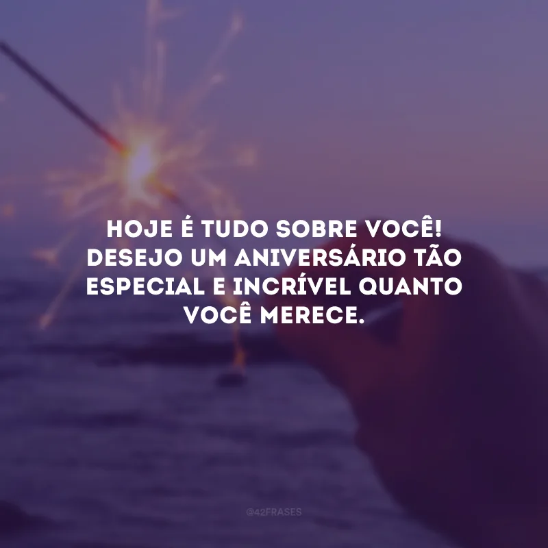 Hoje é tudo sobre você! Desejo um aniversário tão especial e incrível quanto você merece.