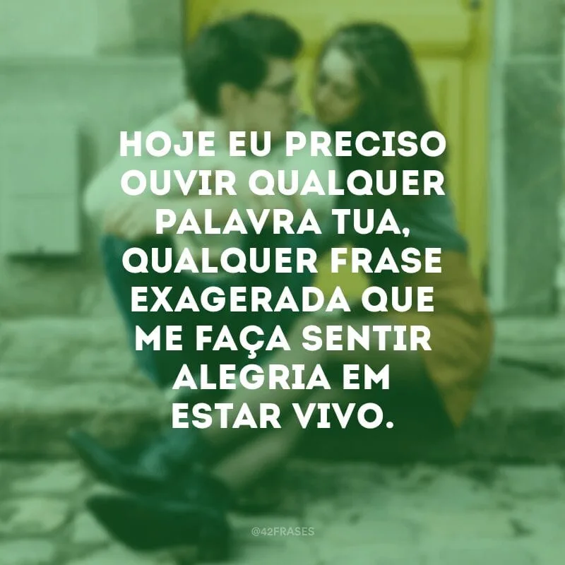 Hoje eu preciso ouvir qualquer palavra tua, qualquer frase exagerada que me faça sentir alegria em estar vivo.