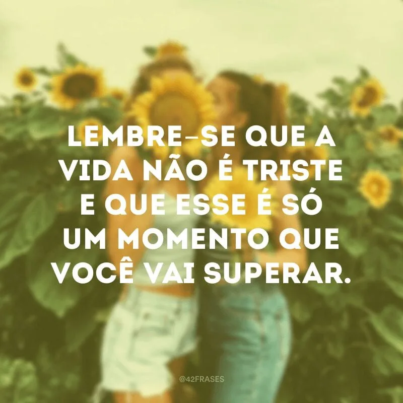 Lembre-se que a vida não é triste e que esse é só um momento que você vai superar.
