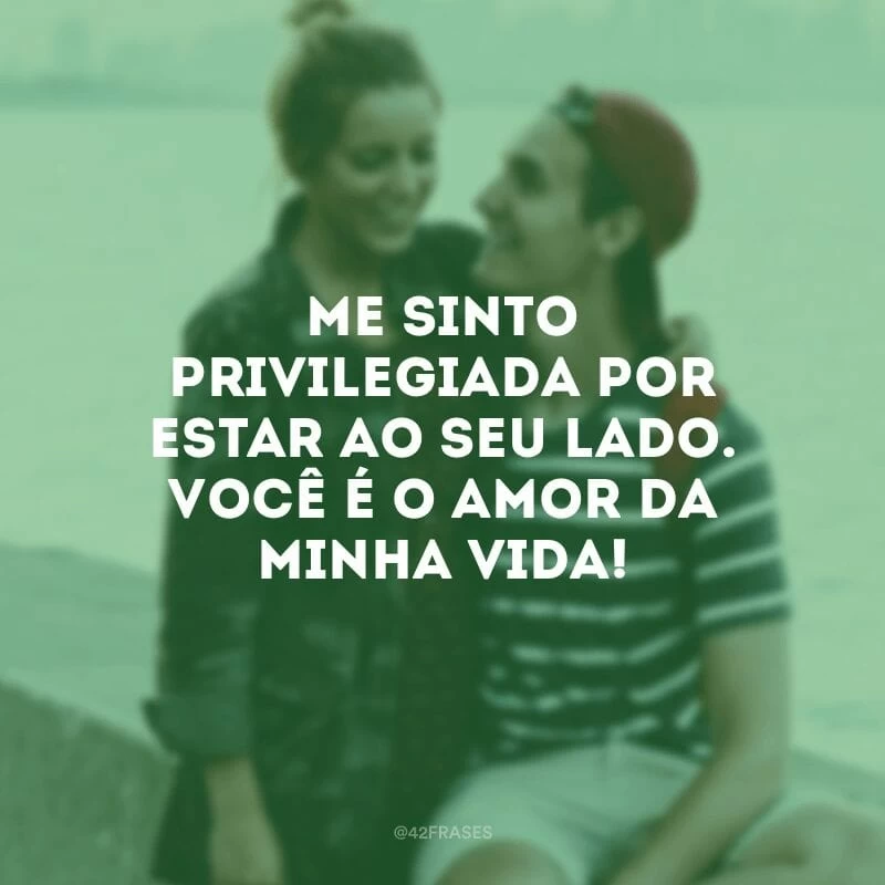 Me sinto privilegiada por estar ao seu lado. Você é o amor da minha vida!