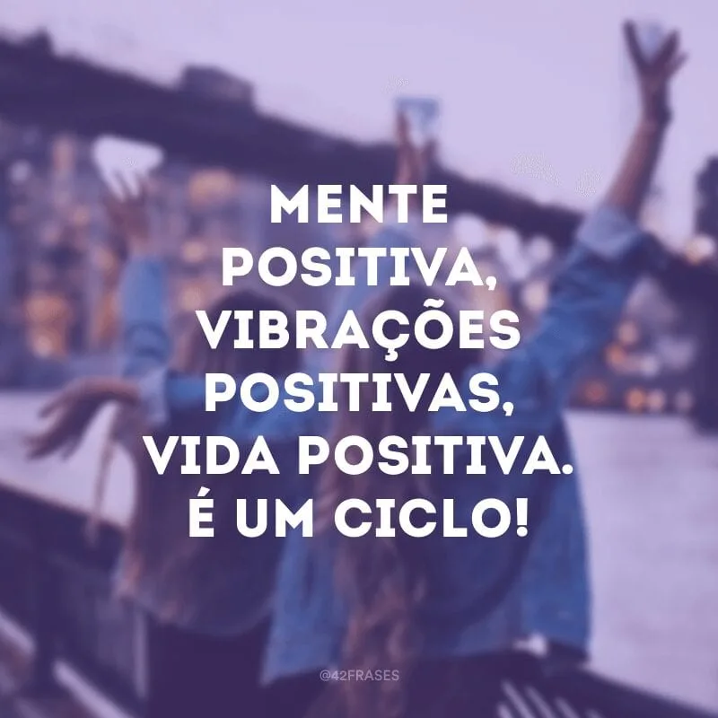 Mente positiva, vibrações positivas, vida positiva. É um ciclo!