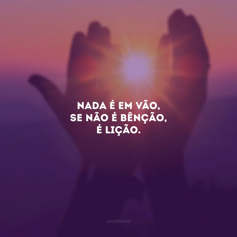 Nada é em vão, se não é bênção, é lição.