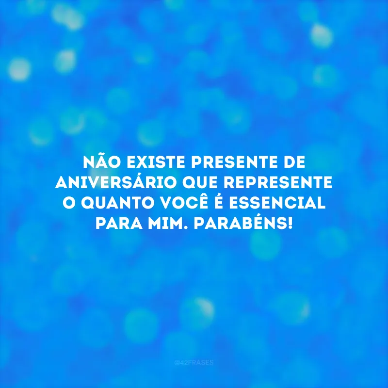 Não existe presente de aniversário que represente o quanto você é essencial para mim. Parabéns!