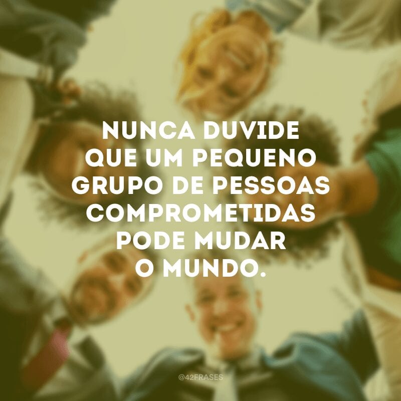 Nunca duvide que um pequeno grupo de pessoas comprometidas pode mudar o mundo.