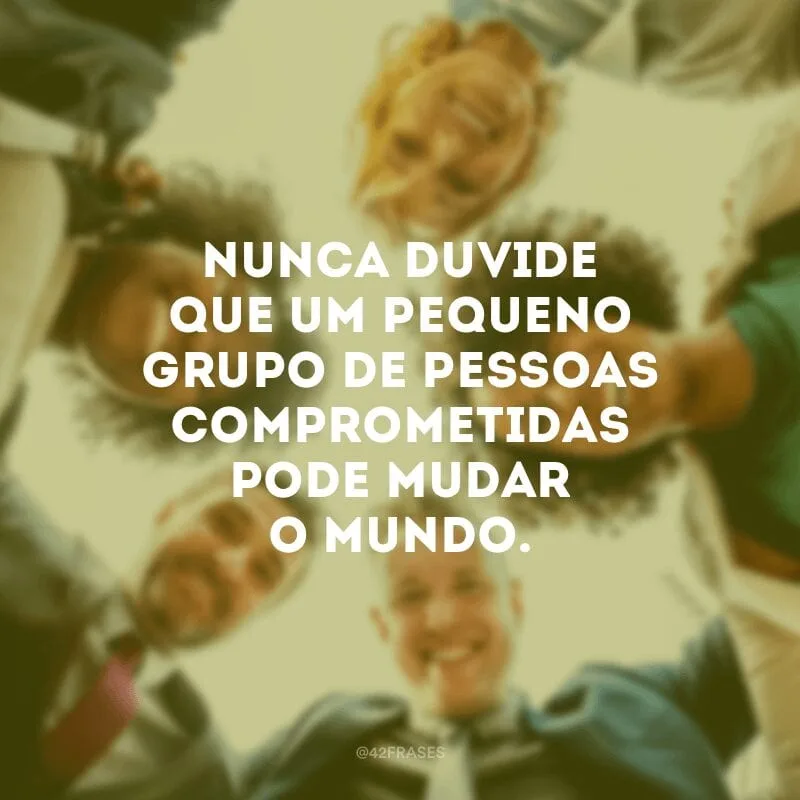 Nunca duvide que um pequeno grupo de pessoas comprometidas pode mudar o mundo.