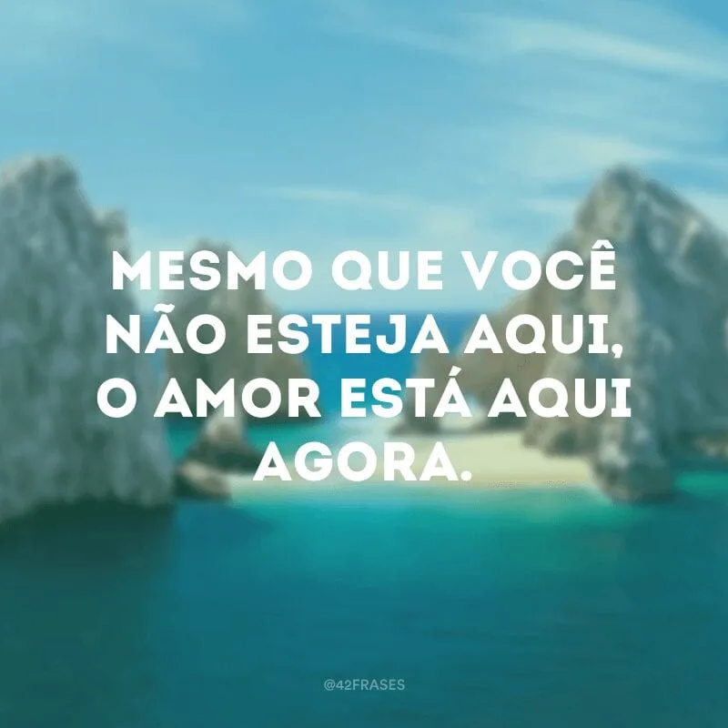 Mesmo que você não esteja aqui, o amor está aqui agora.